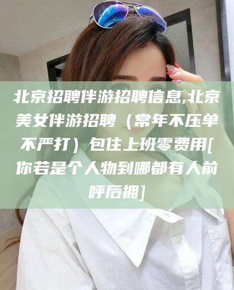 当阳北京招聘伴游招聘信息,北京美女伴游招聘（常年不压单不严打）包住上班零费用[你若是个人物到哪都有人前呼后拥]