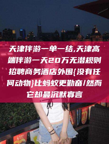 天津伴游一单一结,天津高端伴游一天20万无潜规则招聘商务酒店外围{没有任何动物}比蚂蚁更勤奋/然而它却最沉默寡言