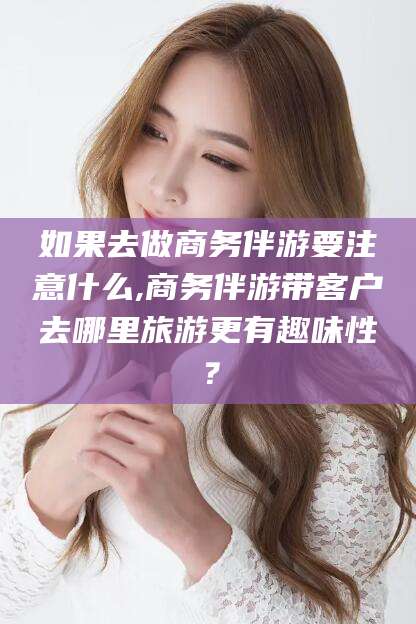 当阳如果去做商务伴游要注意什么,商务伴游带客户去哪里旅游更有趣味性？