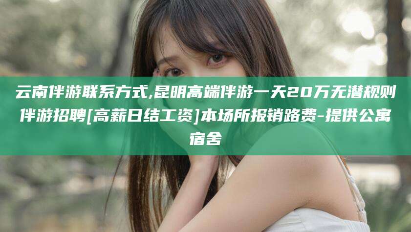 当阳云南伴游联系方式,昆明高端伴游一天20万无潜规则伴游招聘[高薪日结工资]本场所报销路费-提供公寓宿舍