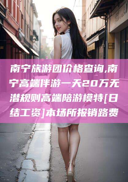 当阳南宁旅游团价格查询,南宁高端伴游一天20万无潜规则高端陪游模特[日结工资]本场所报销路费