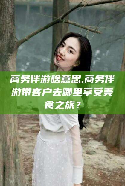 当阳商务伴游啥意思,商务伴游带客户去哪里享受美食之旅？