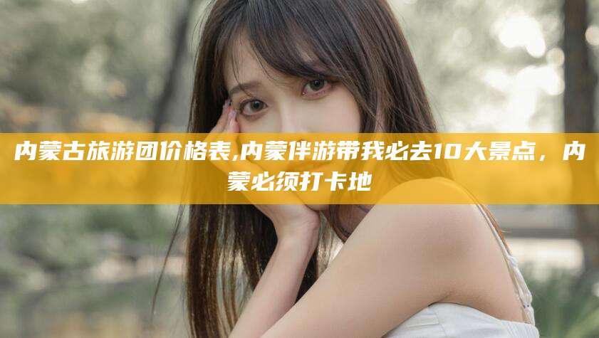 当阳内蒙古旅游团价格表,内蒙伴游带我必去10大景点，内蒙必须打卡地