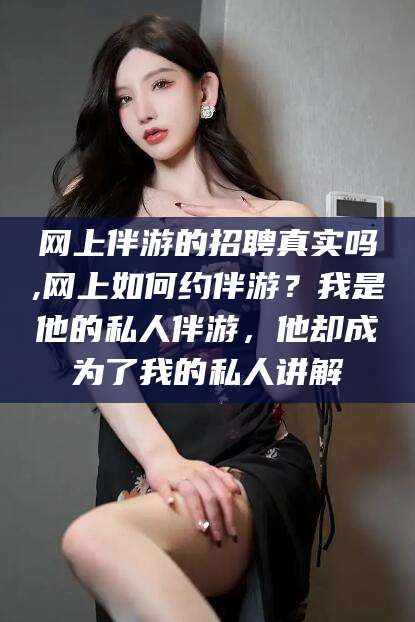 当阳网上伴游的招聘真实吗,网上如何约伴游？我是他的私人伴游，他却成为了我的私人讲解