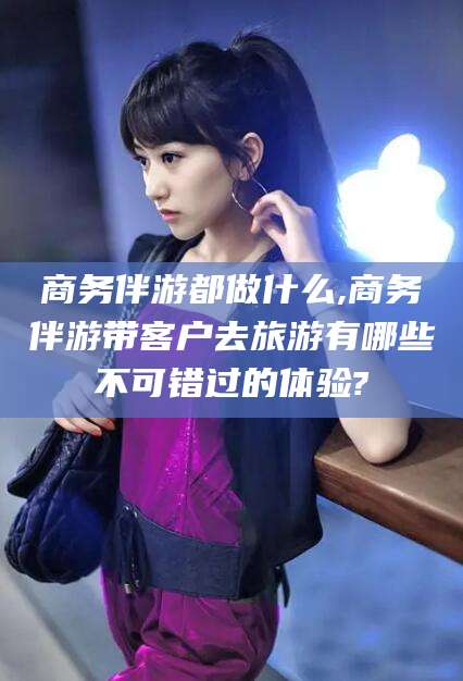 当阳商务伴游都做什么,商务伴游带客户去旅游有哪些不可错过的体验?