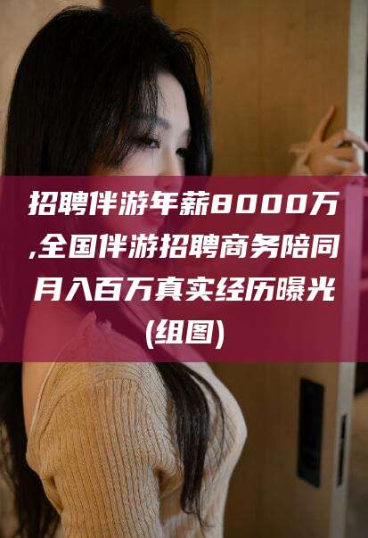 当阳招聘伴游年薪8000万,全国伴游招聘商务陪同月入百万真实经历曝光(组图)