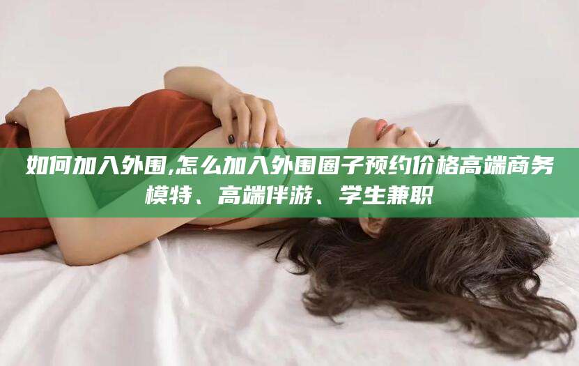 当阳如何加入外围,怎么加入外围圈子预约价格高端商务模特、高端伴游、学生兼职