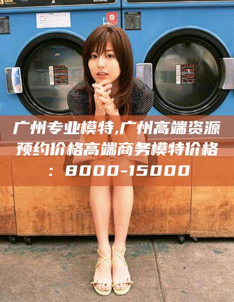 当阳广州专业模特,广州高端资源预约价格高端商务模特价格：8000-15000