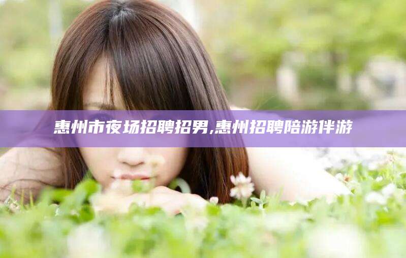 当阳惠州市夜场招聘招男,惠州招聘陪游伴游