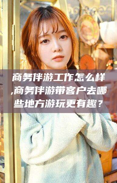 当阳商务伴游工作怎么样,商务伴游带客户去哪些地方游玩更有趣？