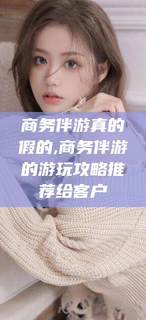 当阳商务伴游真的假的,商务伴游的游玩攻略推荐给客户