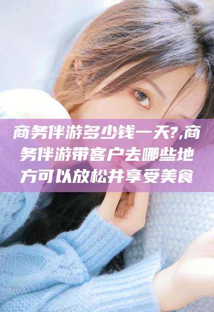 当阳商务伴游多少钱一天?,商务伴游带客户去哪些地方可以放松并享受美食