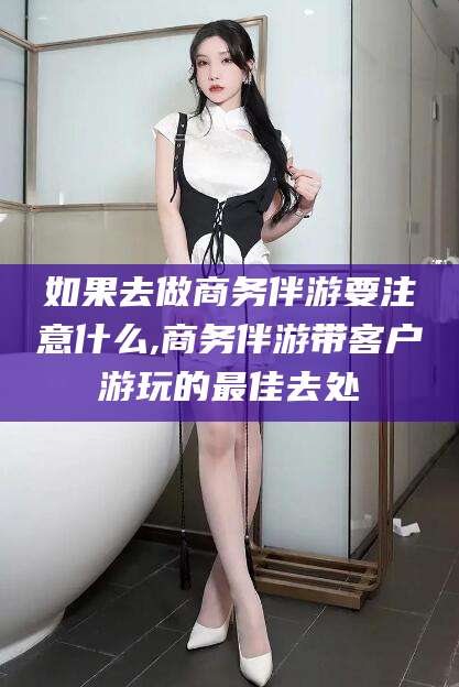 当阳如果去做商务伴游要注意什么,商务伴游带客户游玩的最佳去处