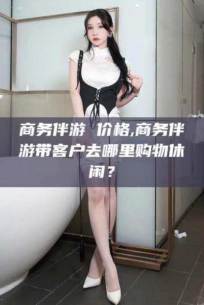 当阳商务伴游 价格,商务伴游带客户去哪里购物休闲？