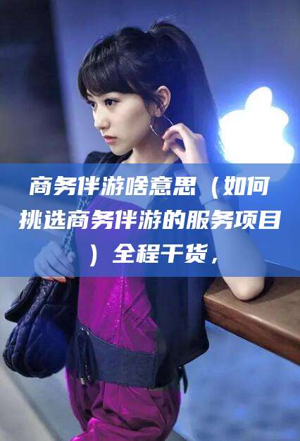 当阳商务伴游啥意思（如何挑选商务伴游的服务项目）全程干货，