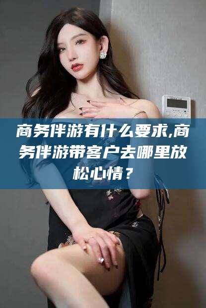 当阳商务伴游有什么要求,商务伴游带客户去哪里放松心情？