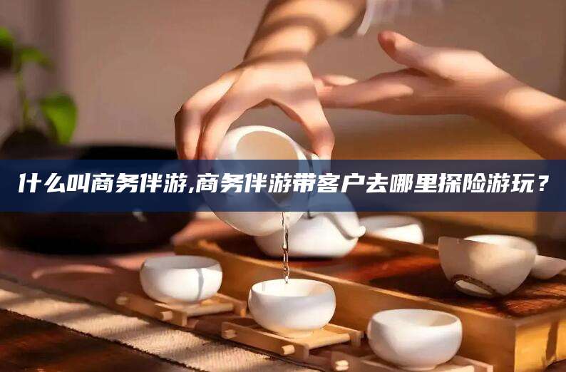 当阳什么叫商务伴游,商务伴游带客户去哪里探险游玩？