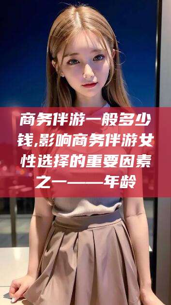 当阳商务伴游一般多少钱,影响商务伴游女性选择的重要因素之一——年龄