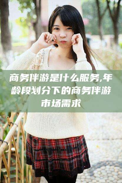 当阳商务伴游是什么服务,年龄段划分下的商务伴游市场需求