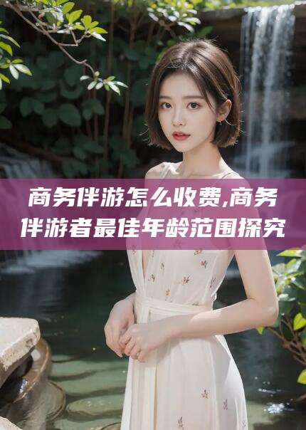 当阳商务伴游怎么收费,商务伴游者最佳年龄范围探究