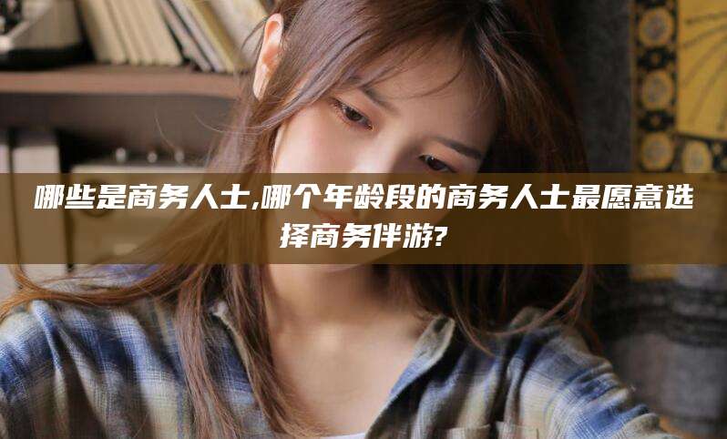 当阳哪些是商务人士,哪个年龄段的商务人士最愿意选择商务伴游?