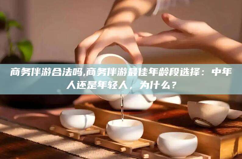 当阳商务伴游合法吗,商务伴游最佳年龄段选择：中年人还是年轻人，为什么？