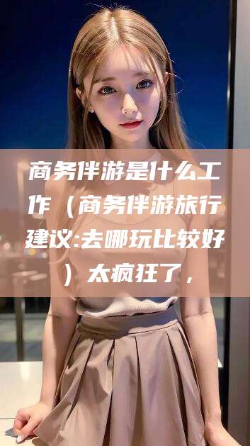 当阳商务伴游是什么工作（商务伴游旅行建议:去哪玩比较好）太疯狂了，