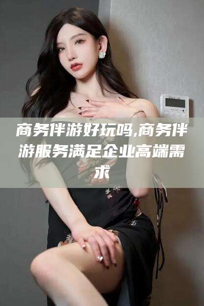 当阳商务伴游好玩吗,商务伴游服务满足企业高端需求