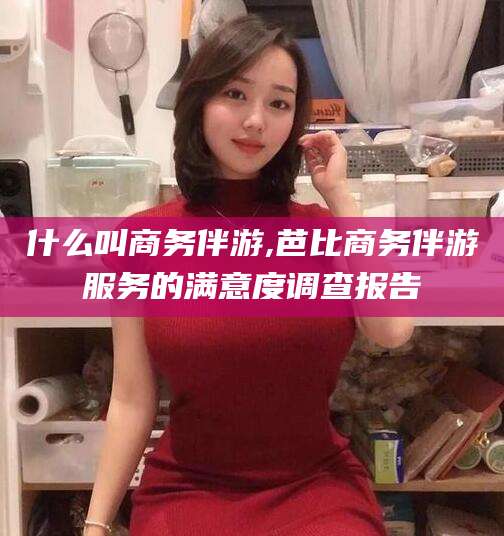 当阳什么叫商务伴游,芭比商务伴游服务的满意度调查报告