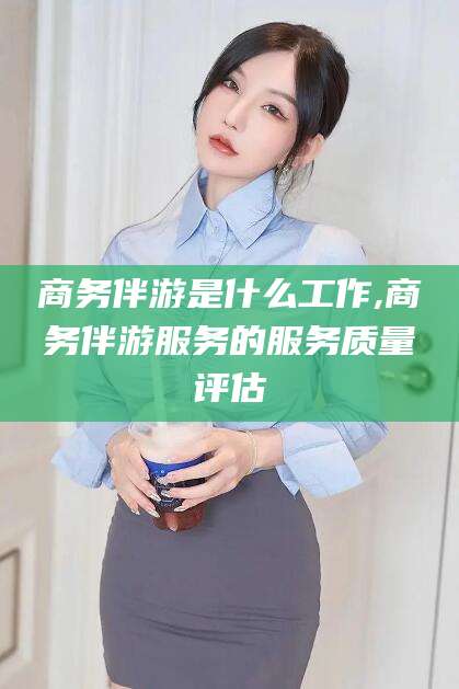 当阳商务伴游是什么工作,商务伴游服务的服务质量评估
