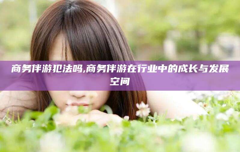 当阳商务伴游犯法吗,商务伴游在行业中的成长与发展空间