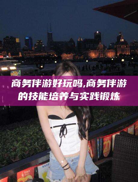 当阳商务伴游好玩吗,商务伴游的技能培养与实践锻炼