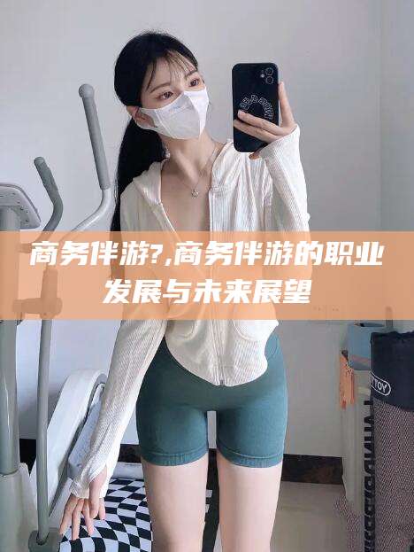 当阳商务伴游?,商务伴游的职业发展与未来展望