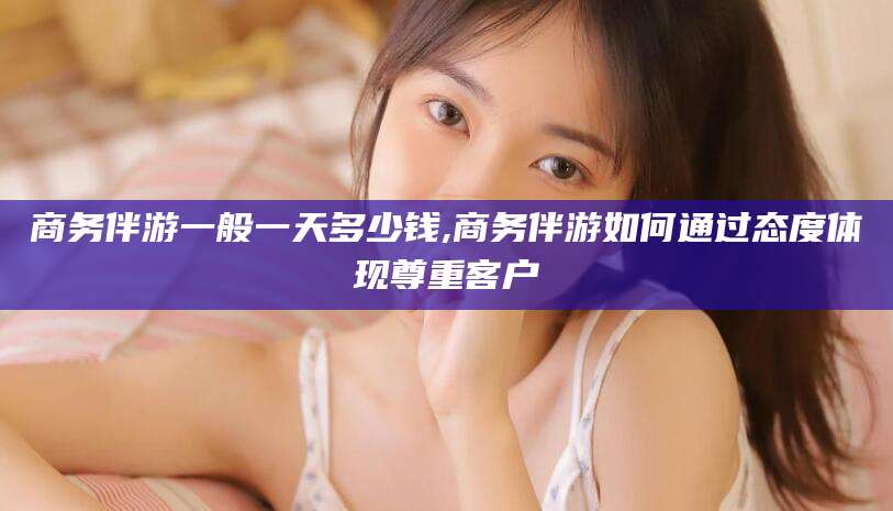 当阳商务伴游一般一天多少钱,商务伴游如何通过态度体现尊重客户