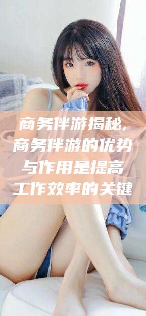 当阳商务伴游揭秘,商务伴游的优势与作用是提高工作效率的关键