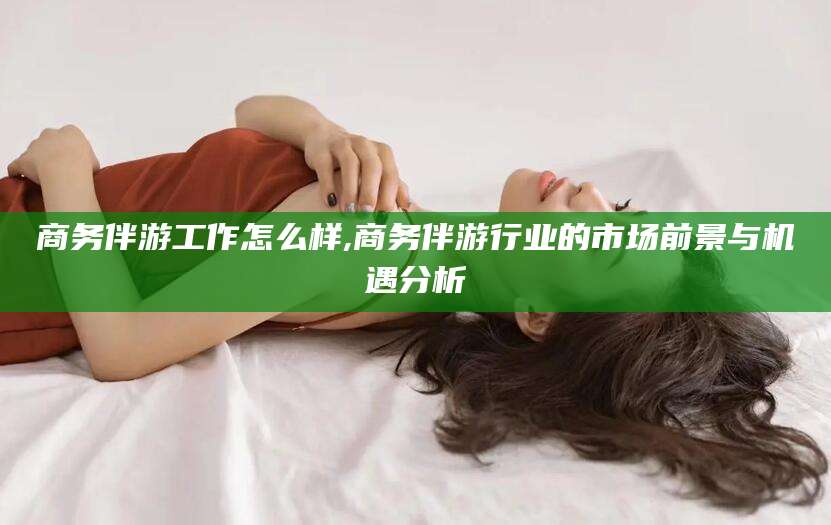 当阳商务伴游工作怎么样,商务伴游行业的市场前景与机遇分析