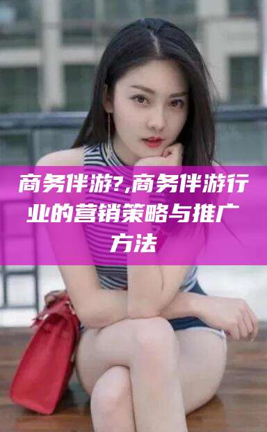 当阳商务伴游?,商务伴游行业的营销策略与推广方法