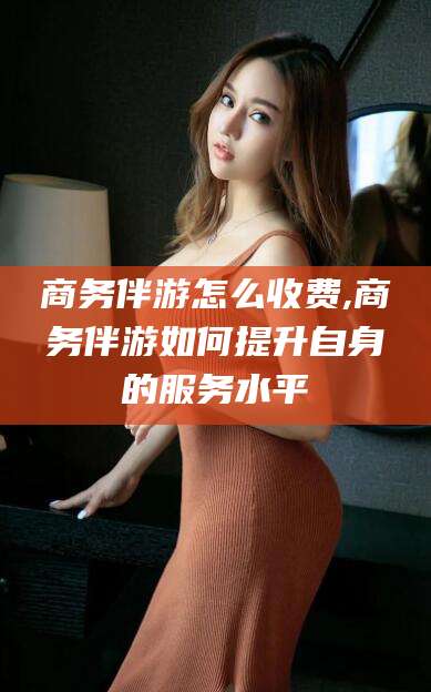 当阳商务伴游怎么收费,商务伴游如何提升自身的服务水平
