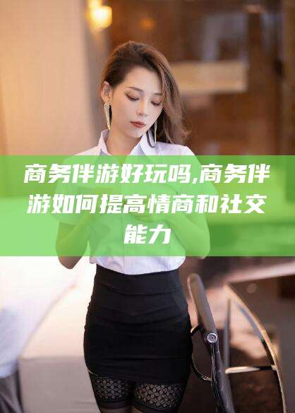 当阳商务伴游好玩吗,商务伴游如何提高情商和社交能力