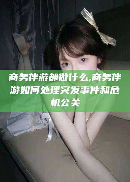 当阳商务伴游都做什么,商务伴游如何处理突发事件和危机公关