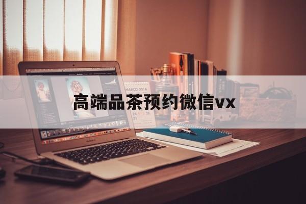 当阳关于高端品茶预约微信vx的信息