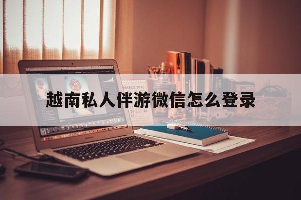 越南私人伴游微信怎么登录的简单介绍